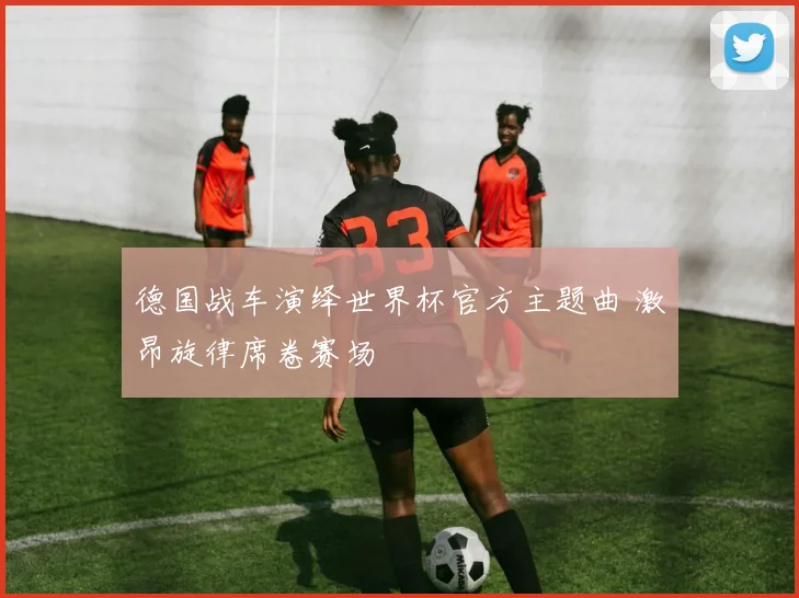 德国战车演绎世界杯官方主题曲 激昂旋律席卷赛场