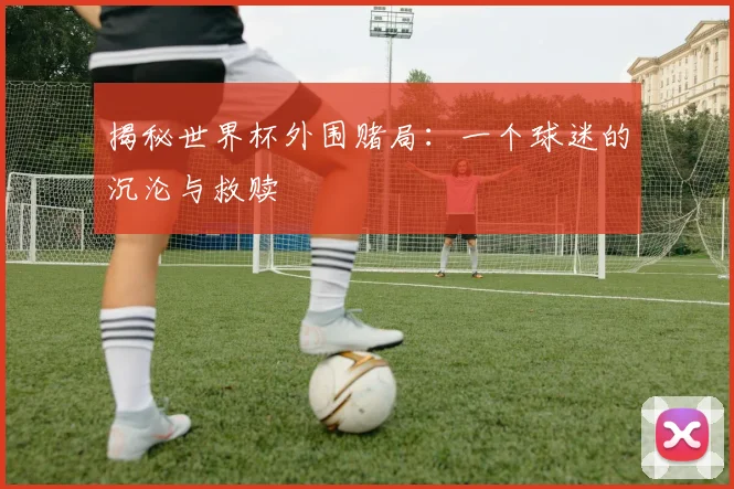 揭秘世界杯外围赌局：一个球迷的沉沦与救赎