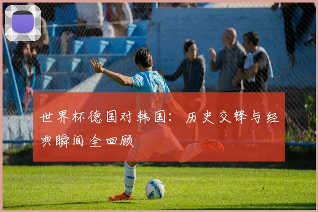 世界杯德国对韩国：历史交锋与经典瞬间全回顾