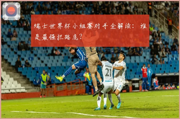 瑞士世界杯小组赛对手全解读：谁是最强拦路虎？